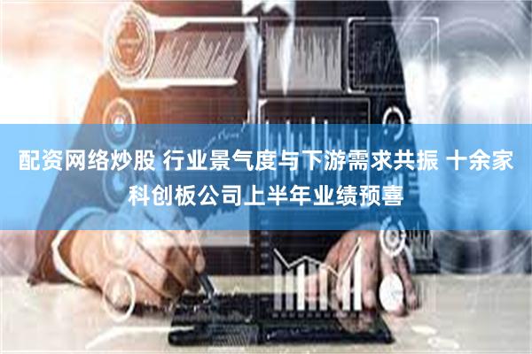 配资网络炒股 行业景气度与下游需求共振 十余家科创板公司上半年业绩预喜