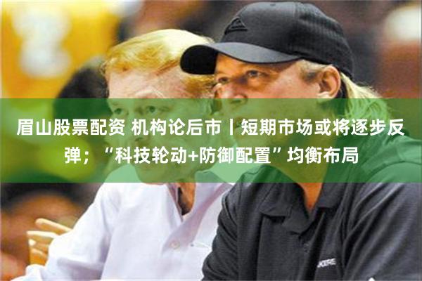 眉山股票配资 机构论后市丨短期市场或将逐步反弹;“科技轮动+防御配置”均衡布局