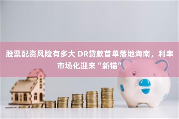 股票配资风险有多大 DR贷款首单落地海南，利率市场化迎来“新锚”