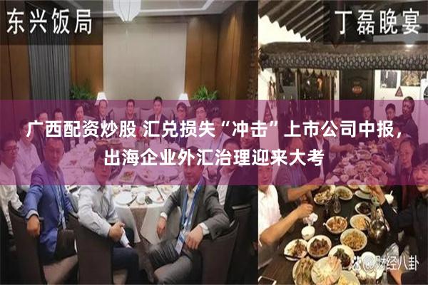 广西配资炒股 汇兑损失“冲击”上市公司中报,出海企业外汇治理迎来大考