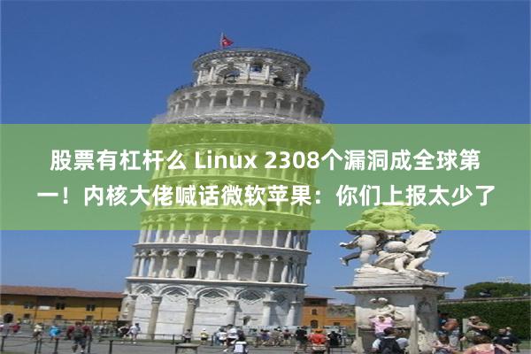 股票有杠杆么 Linux 2308个漏洞成全球第一！内核大佬喊话微软苹果：你们上报太少了