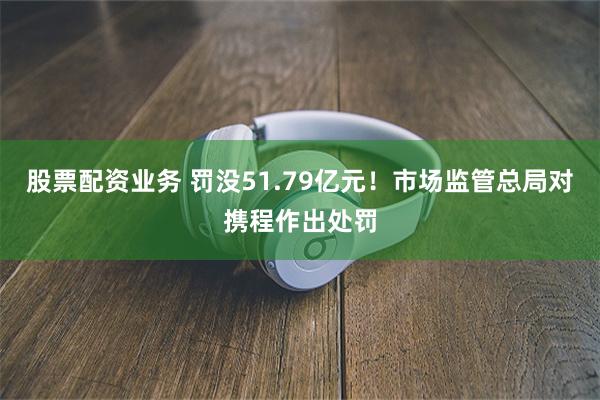 股票配资业务 罚没51.79亿元！市场监管总局对携程作出处罚