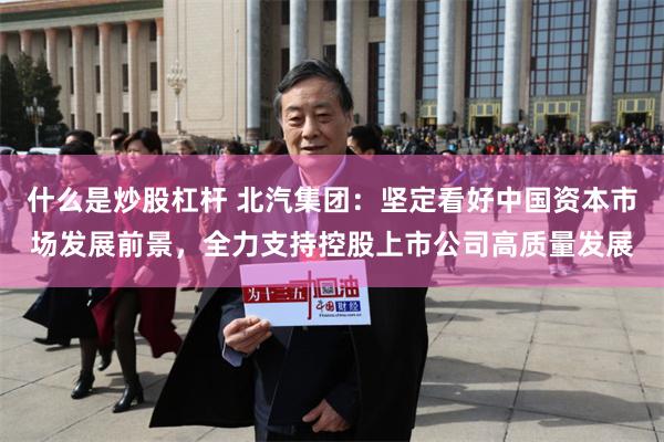 什么是炒股杠杆 北汽集团：坚定看好中国资本市场发展前景，全力支持控股上市公司高质量发展