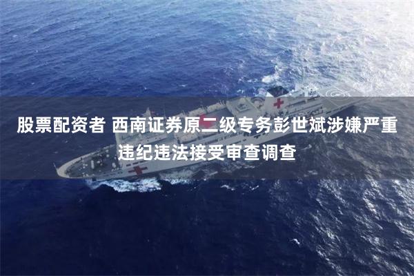 股票配资者 西南证券原二级专务彭世斌涉嫌严重违纪违法接受审查调查