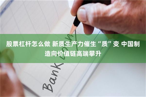 股票杠杆怎么做 新质生产力催生“质”变 中国制造向价值链高端攀升