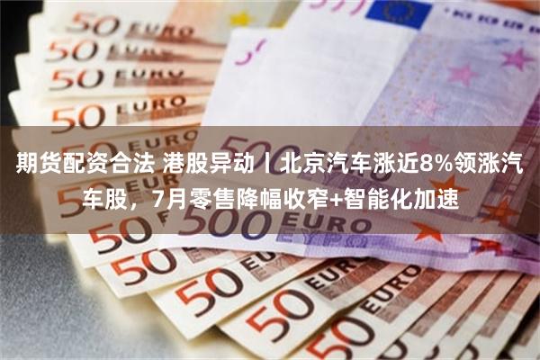 期货配资合法 港股异动丨北京汽车涨近8%领涨汽车股，7月零售降幅收窄+智能化加速
