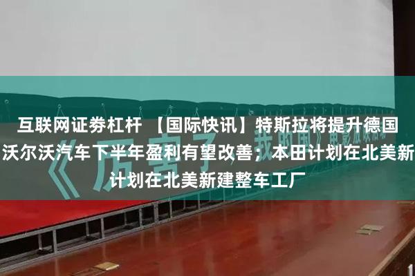 互联网证劵杠杆 【国际快讯】特斯拉将提升德国工厂产能；沃尔沃汽车下半年盈利有望改善；本田计划在北美新建整车工厂