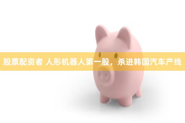 股票配资者 人形机器人第一股，杀进韩国汽车产线