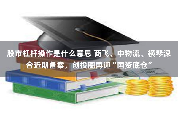股市杠杆操作是什么意思 商飞、中物流、横琴深合近期备案，创投圈再迎“国资底仓”