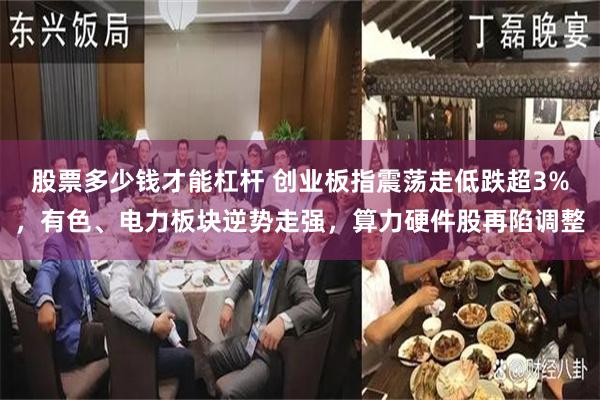 股票多少钱才能杠杆 创业板指震荡走低跌超3%，有色、电力板块逆势走强，算力硬件股再陷调整