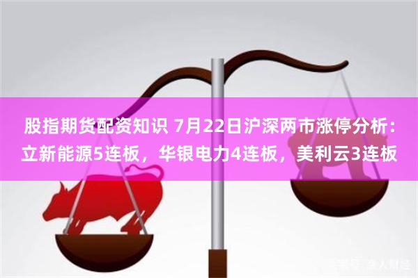 股指期货配资知识 7月22日沪深两市涨停分析：立新能源5连板，华银电力4连板，美利云3连板
