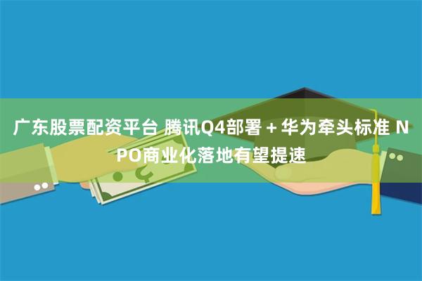 广东股票配资平台 腾讯Q4部署＋华为牵头标准 NPO商业化落地有望提速
