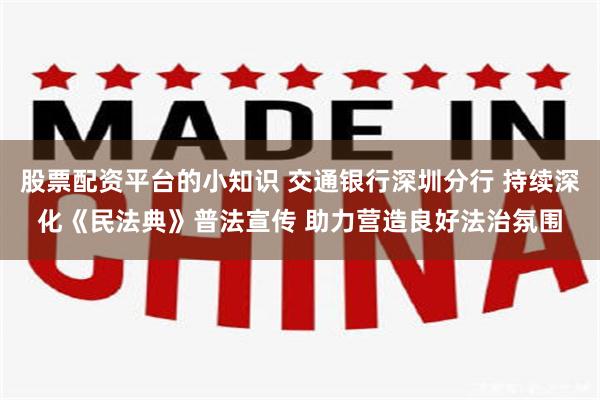股票配资平台的小知识 交通银行深圳分行 持续深化《民法典》普法宣传 助力营造良好法治氛围