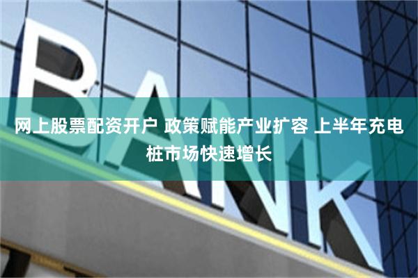 网上股票配资开户 政策赋能产业扩容 上半年充电桩市场快速增长