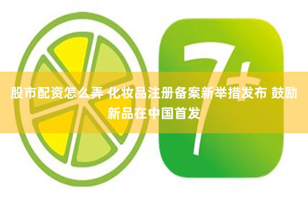 股市配资怎么弄 化妆品注册备案新举措发布 鼓励新品在中国首发