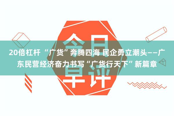20倍杠杆 “广货”奔腾四海 民企勇立潮头——广东民营经济奋力书写“广货行天下”新篇章