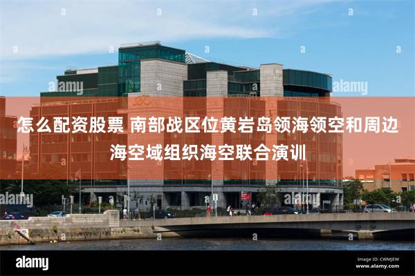 怎么配资股票 南部战区位黄岩岛领海领空和周边海空域组织海空联合演训