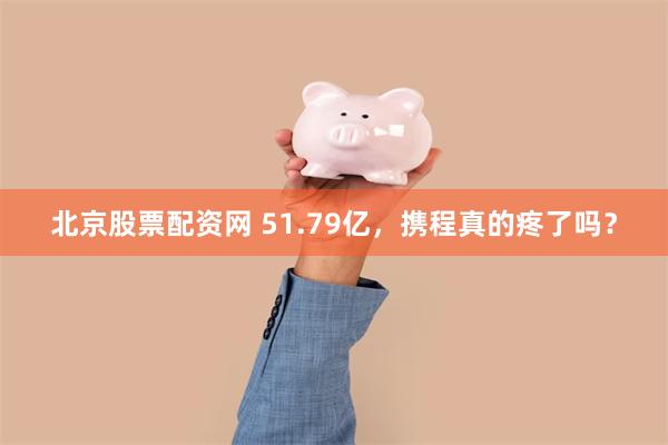 北京股票配资网 51.79亿，携程真的疼了吗？