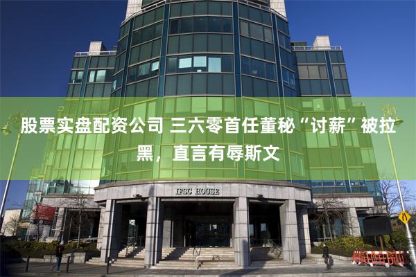 股票实盘配资公司 三六零首任董秘“讨薪”被拉黑，直言有辱斯文