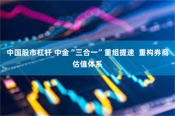 中国股市杠杆 中金“三合一”重组提速  重构券商估值体系