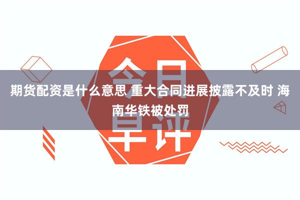 期货配资是什么意思 重大合同进展披露不及时 海南华铁被处罚