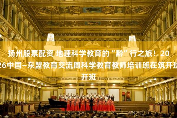 扬州股票配资 地理科学教育的“黔”行之旅！2026中国—东盟教育交流周科学教育教师培训班在筑开班