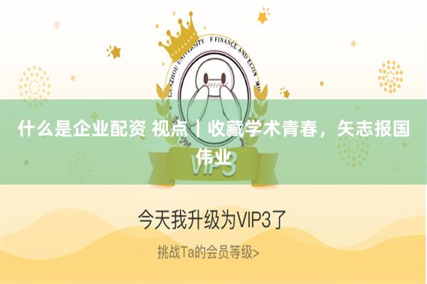 什么是企业配资 视点｜收藏学术青春，矢志报国伟业