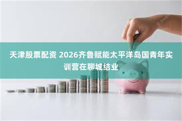 天津股票配资 2026齐鲁赋能太平洋岛国青年实训营在聊城结业