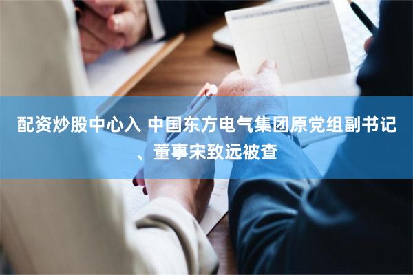 配资炒股中心入 中国东方电气集团原党组副书记、董事宋致远被查