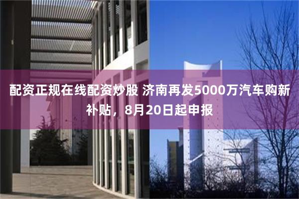 配资正规在线配资炒股 济南再发5000万汽车购新补贴，8月20日起申报