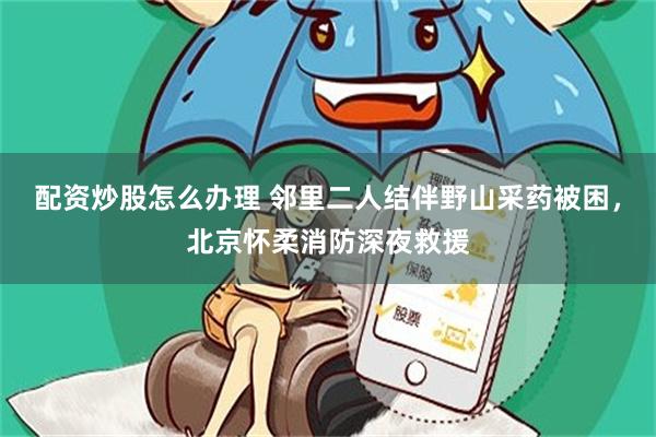 配资炒股怎么办理 邻里二人结伴野山采药被困，北京怀柔消防深夜救援