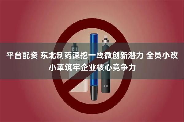 平台配资 东北制药深挖一线微创新潜力 全员小改小革筑牢企业核心竞争力
