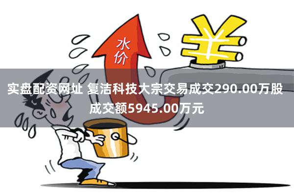 实盘配资网址 复洁科技大宗交易成交290.00万股 成交额5945.00万元
