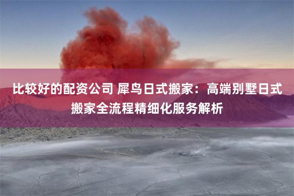 比较好的配资公司 犀鸟日式搬家：高端别墅日式搬家全流程精细化服务解析