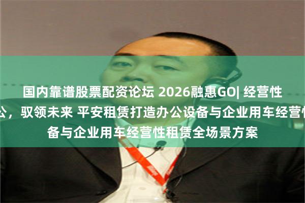 国内靠谱股票配资论坛 2026融惠GO| 经营性租赁专场 智联办公，驭领未来 平安租赁打造办公设备与企业用车经营性租赁全场景方案