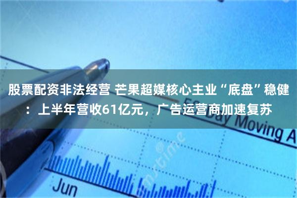 股票配资非法经营 芒果超媒核心主业“底盘”稳健：上半年营收61亿元，广告运营商加速复苏