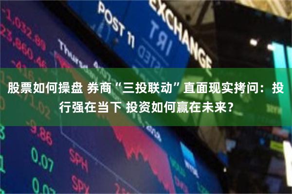 股票如何操盘 券商“三投联动”直面现实拷问：投行强在当下 投资如何赢在未来？