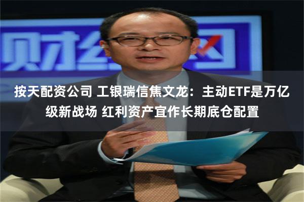 按天配资公司 工银瑞信焦文龙：主动ETF是万亿级新战场 红利资产宜作长期底仓配置