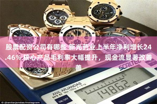 股票配资公司有哪些 新光药业上半年净利增长24.46% 核心产品毛利率大幅提升，现金流显著改善