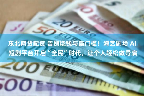 东北期货配资 告别烧钱与高门槛！海艺剧场 AI 短剧平台开启“全民”时代，让个人轻松做导演