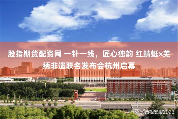 股指期货配资网 一针一线，匠心独韵 红蜻蜓×羌绣非遗联名发布会杭州启幕