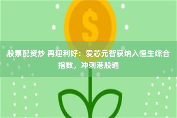 股票配资炒 再迎利好：爱芯元智获纳入恒生综合指数，冲刺港股通