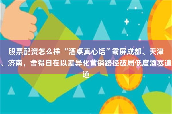 股票配资怎么样 “酒桌真心话”霸屏成都、天津、济南,舍得自在以差异化营销路径破局低度酒赛道
