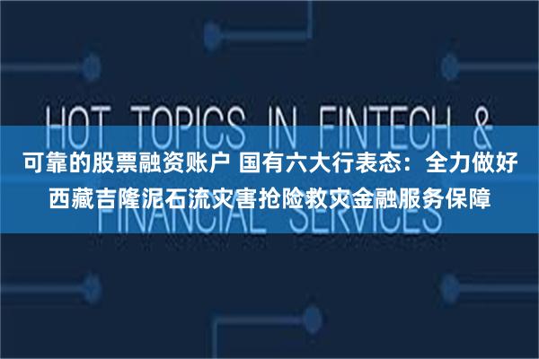 可靠的股票融资账户 国有六大行表态：全力做好西藏吉隆泥石流灾害抢险救灾金融服务保障