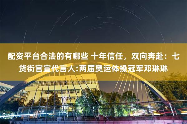 配资平台合法的有哪些 十年信任，双向奔赴：七货街官宣代言人:两届奥运体操冠军邓琳琳