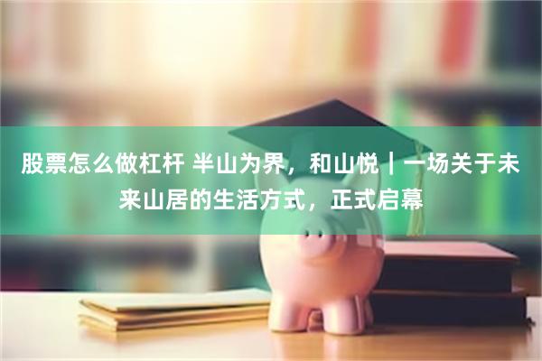 股票怎么做杠杆 半山为界，和山悦｜一场关于未来山居的生活方式，正式启幕