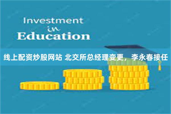 线上配资炒股网站 北交所总经理变更，李永春接任