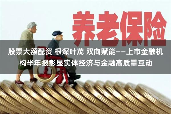 股票大额配资 根深叶茂 双向赋能——上市金融机构半年报彰显实体经济与金融高质量互动