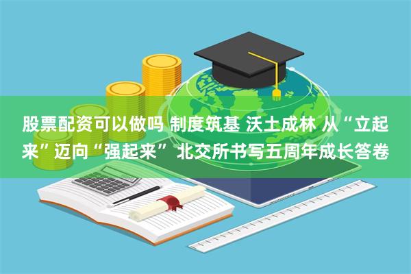 股票配资可以做吗 制度筑基 沃土成林 从“立起来”迈向“强起来” 北交所书写五周年成长答卷