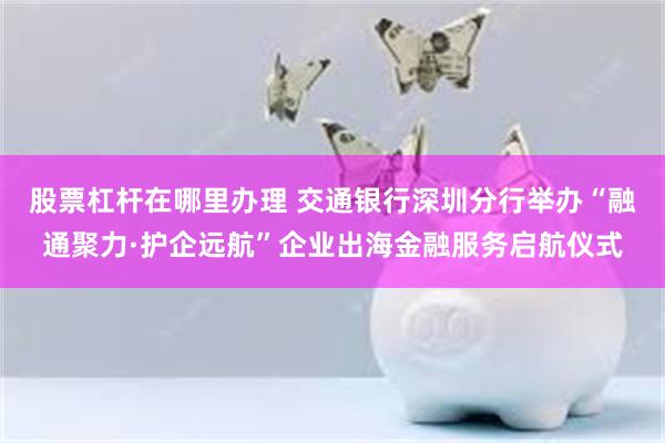 股票杠杆在哪里办理 交通银行深圳分行举办“融通聚力·护企远航”企业出海金融服务启航仪式